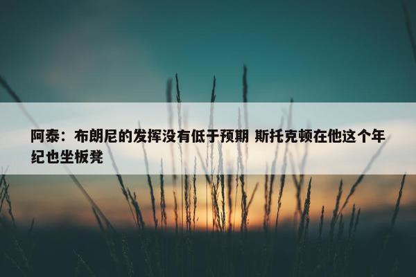 阿泰：布朗尼的发挥没有低于预期 斯托克顿在他这个年纪也坐板凳