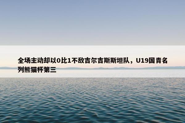 全场主动却以0比1不敌吉尔吉斯斯坦队，U19国青名列熊猫杯第三