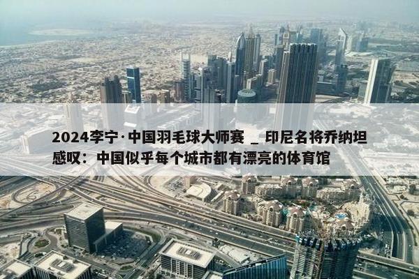 2024李宁·中国羽毛球大师赛 _ 印尼名将乔纳坦感叹：中国似乎每个城市都有漂亮的体育馆