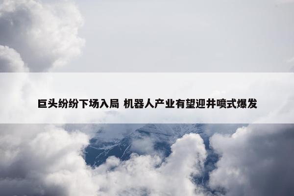 巨头纷纷下场入局 机器人产业有望迎井喷式爆发