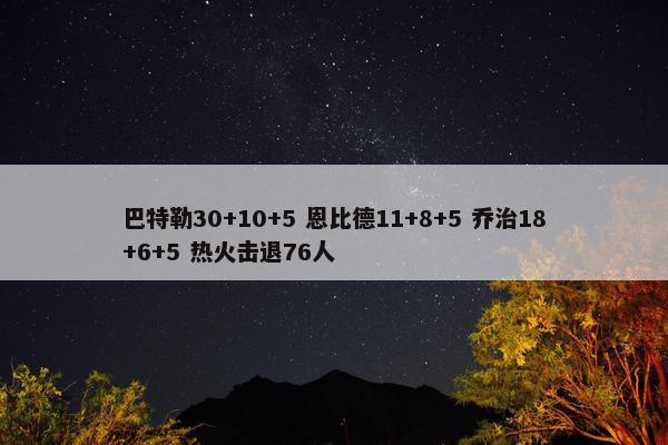 巴特勒30+10+5 恩比德11+8+5 乔治18+6+5 热火击退76人