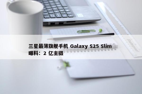 三星最薄旗舰手机 Galaxy S25 Slim 曝料：2 亿主摄