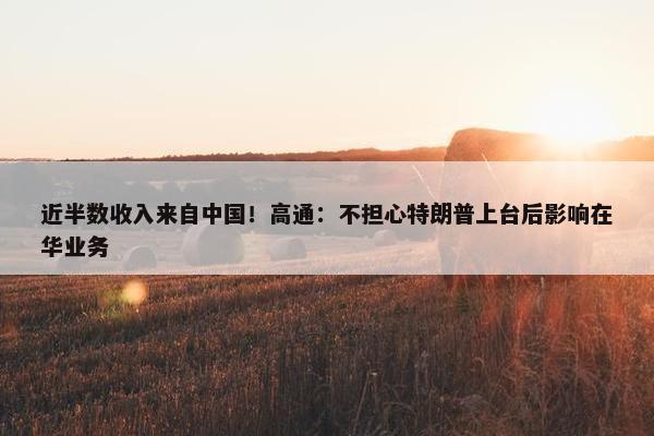 近半数收入来自中国！高通：不担心特朗普上台后影响在华业务