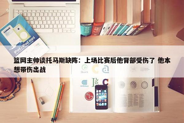 篮网主帅谈托马斯缺阵：上场比赛后他背部受伤了 他本想带伤出战