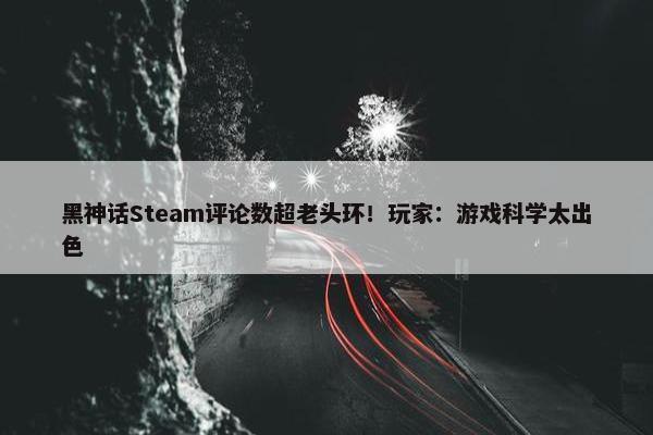 黑神话Steam评论数超老头环！玩家：游戏科学太出色