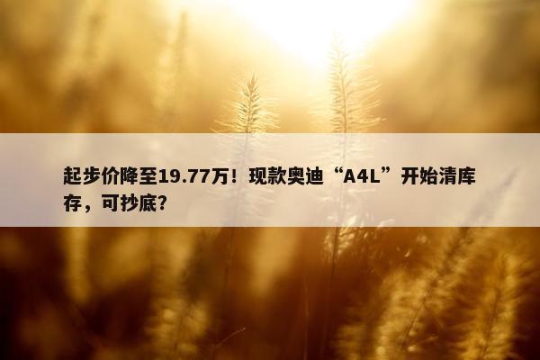 起步价降至19.77万！现款奥迪“A4L”开始清库存，可抄底？