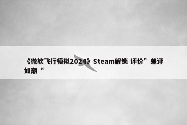 《微软飞行模拟2024》Steam解锁 评价”差评如潮“