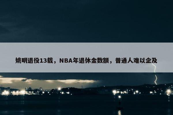 姚明退役13载，NBA年退休金数额，普通人难以企及