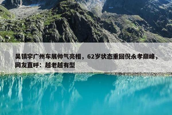 吴镇宇广州车展帅气亮相，62岁状态重回倪永孝巅峰，网友直呼：越老越有型