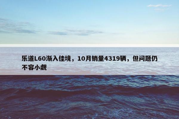 乐道L60渐入佳境，10月销量4319辆，但问题仍不容小觑