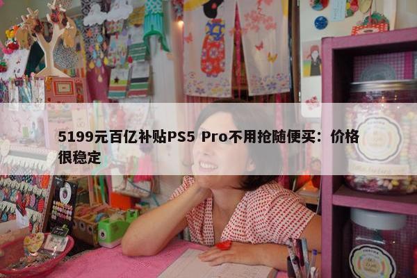 5199元百亿补贴PS5 Pro不用抢随便买：价格很稳定