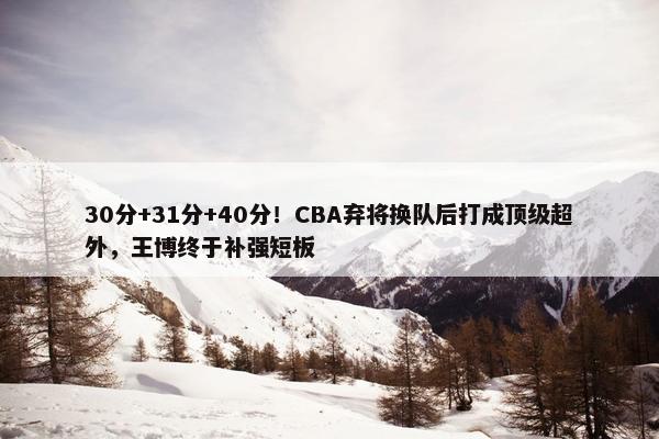 30分+31分+40分！CBA弃将换队后打成顶级超外，王博终于补强短板