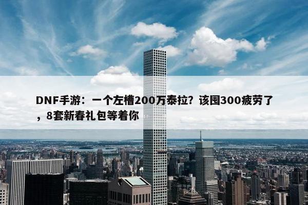 DNF手游：一个左槽200万泰拉？该囤300疲劳了，8套新春礼包等着你