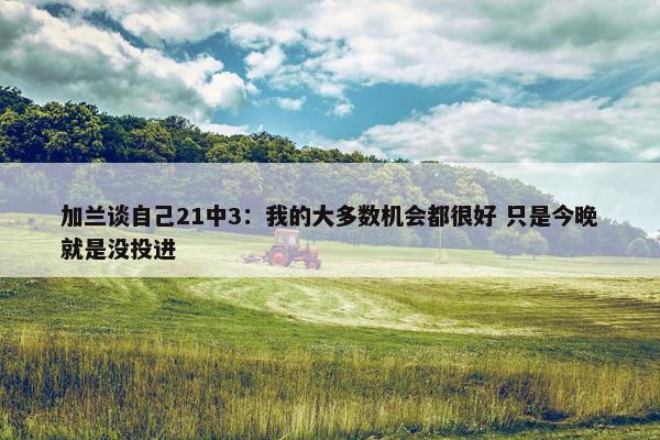 加兰谈自己21中3：我的大多数机会都很好 只是今晚就是没投进