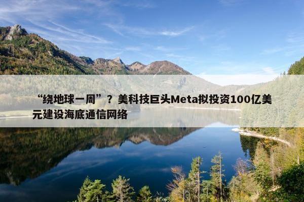 “绕地球一周”？美科技巨头Meta拟投资100亿美元建设海底通信网络