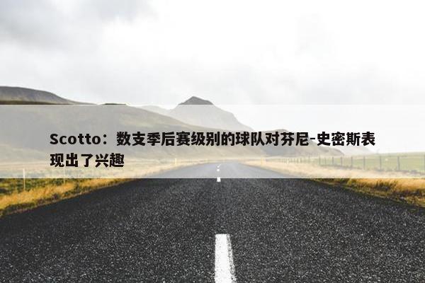 Scotto：数支季后赛级别的球队对芬尼-史密斯表现出了兴趣