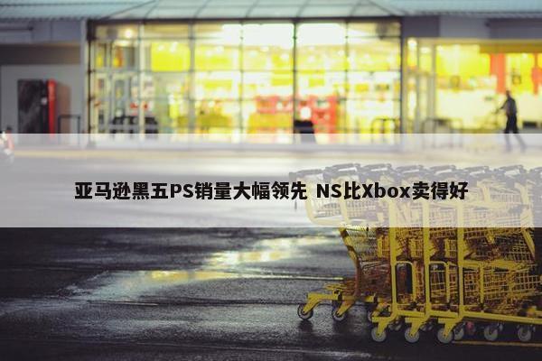 亚马逊黑五PS销量大幅领先 NS比Xbox卖得好