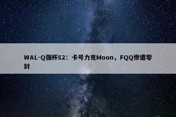 WAL-Q强杯S2：卡号力克Moon，FQQ惨遭零封