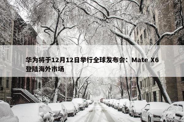 华为将于12月12日举行全球发布会：Mate X6登陆海外市场