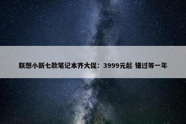 联想小新七款笔记本齐大促：3999元起 错过等一年