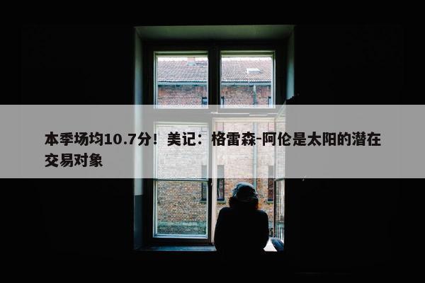 本季场均10.7分！美记：格雷森-阿伦是太阳的潜在交易对象