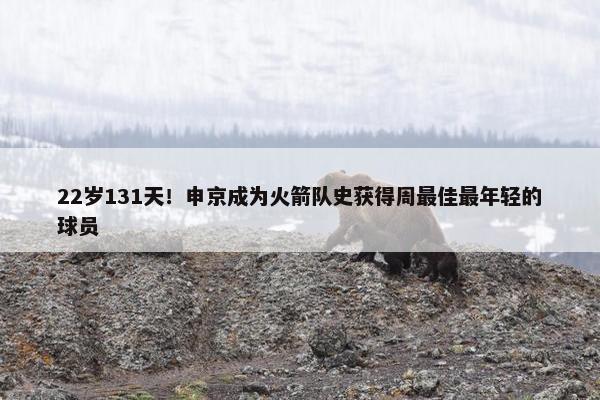 22岁131天！申京成为火箭队史获得周最佳最年轻的球员