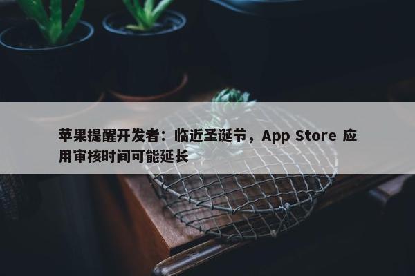 苹果提醒开发者：临近圣诞节，App Store 应用审核时间可能延长