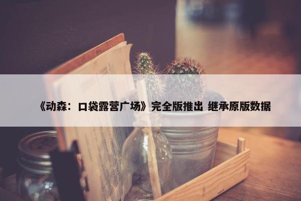 《动森：口袋露营广场》完全版推出 继承原版数据