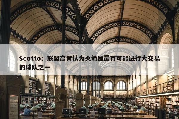 Scotto：联盟高管认为火箭是最有可能进行大交易的球队之一