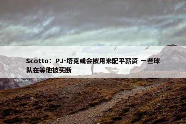 Scotto：PJ-塔克或会被用来配平薪资 一些球队在等他被买断