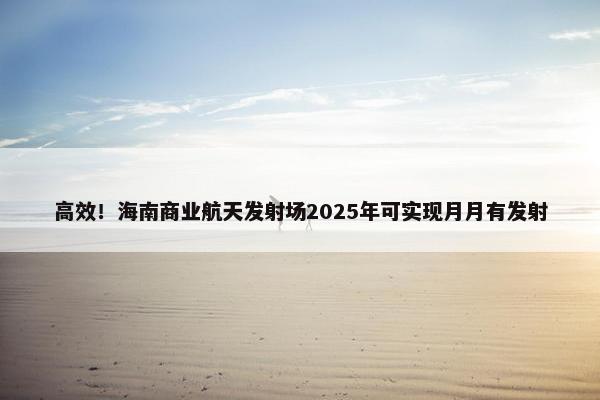 高效！海南商业航天发射场2025年可实现月月有发射