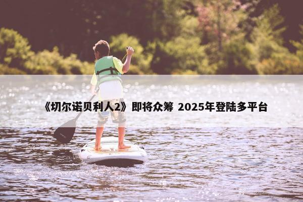 《切尔诺贝利人2》即将众筹 2025年登陆多平台