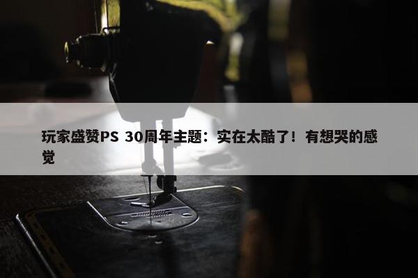 玩家盛赞PS 30周年主题：实在太酷了！有想哭的感觉