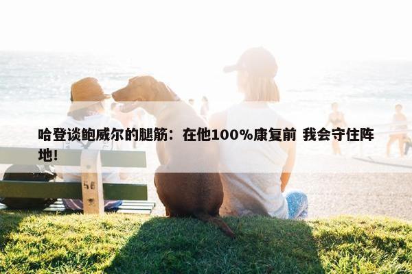 哈登谈鲍威尔的腿筋：在他100%康复前 我会守住阵地！