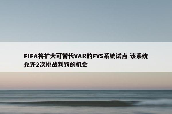 FIFA将扩大可替代VAR的FVS系统试点 该系统允许2次挑战判罚的机会