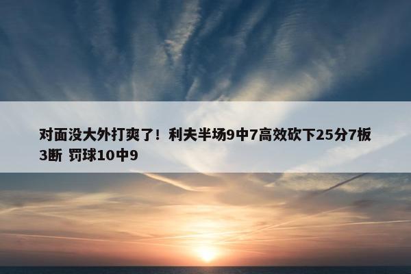 对面没大外打爽了！利夫半场9中7高效砍下25分7板3断 罚球10中9