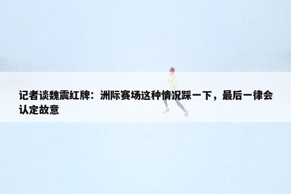 记者谈魏震红牌：洲际赛场这种情况踩一下，最后一律会认定故意