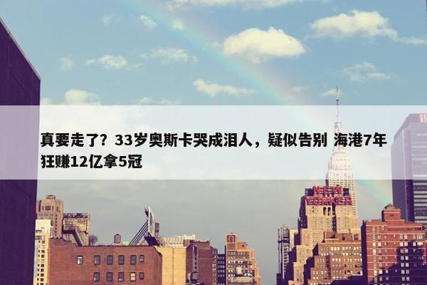 真要走了？33岁奥斯卡哭成泪人，疑似告别 海港7年狂赚12亿拿5冠