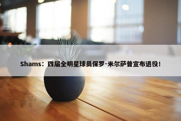 Shams：四届全明星球员保罗-米尔萨普宣布退役！