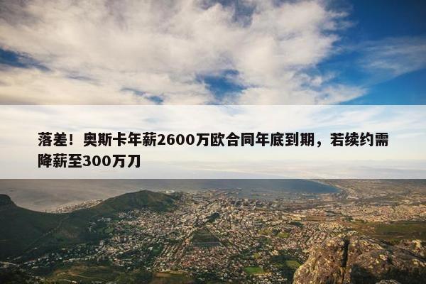 落差！奥斯卡年薪2600万欧合同年底到期，若续约需降薪至300万刀