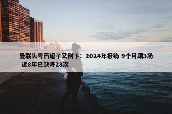 曼联头号药罐子又倒下：2024年报销 9个月踢3场 近8年已缺阵28次