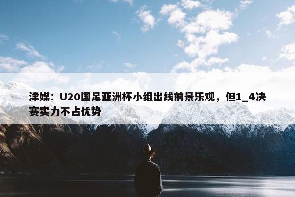 津媒：U20国足亚洲杯小组出线前景乐观，但1_4决赛实力不占优势