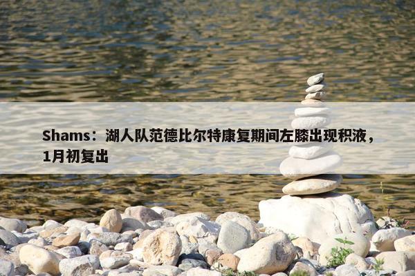 Shams：湖人队范德比尔特康复期间左膝出现积液，1月初复出