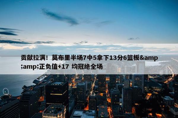 贡献拉满！莫布里半场7中5拿下13分6篮板&amp;正负值+17 均冠绝全场