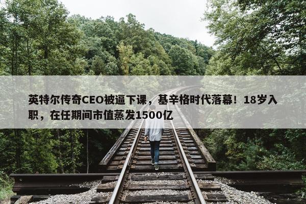 英特尔传奇CEO被逼下课，基辛格时代落幕！18岁入职，在任期间市值蒸发1500亿