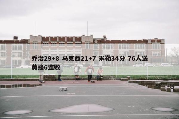 乔治29+8 马克西21+7 米勒34分 76人送黄蜂6连败