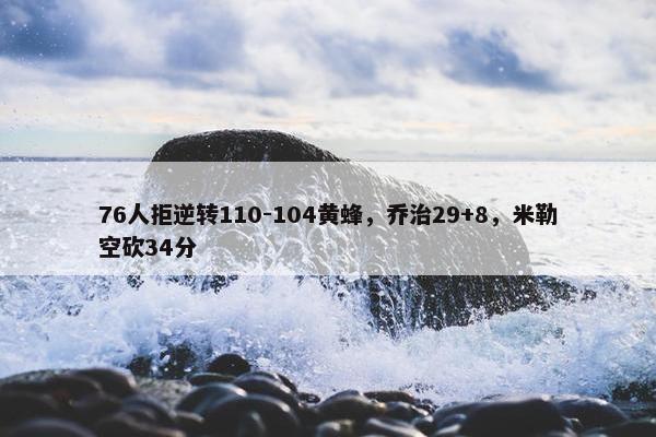 76人拒逆转110-104黄蜂，乔治29+8，米勒空砍34分