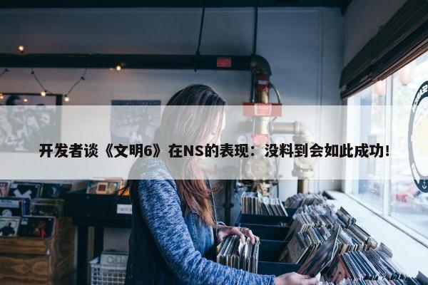 开发者谈《文明6》在NS的表现：没料到会如此成功！