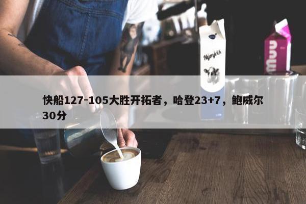 快船127-105大胜开拓者，哈登23+7，鲍威尔30分