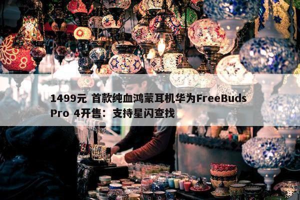 1499元 首款纯血鸿蒙耳机华为FreeBuds Pro 4开售：支持星闪查找